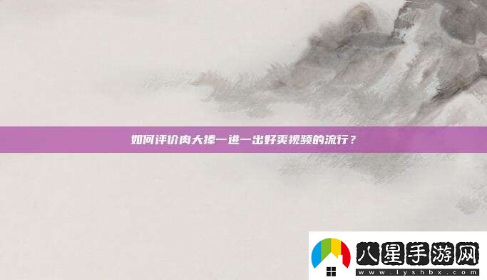 如何評(píng)價(jià)肉大捧一進(jìn)一出好爽視頻的流行
