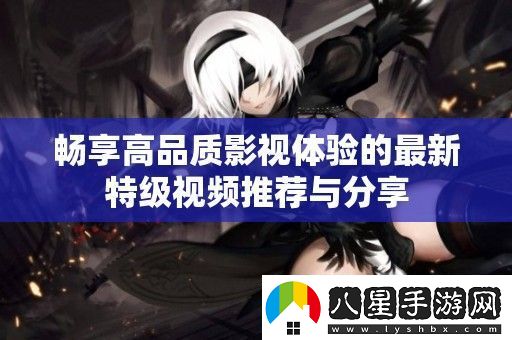 暢享高品質(zhì)影視體驗(yàn)的最新特級視頻推薦與分享